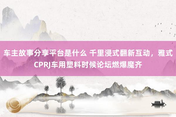 车主故事分享平台是什么 千里浸式翻新互动，雅式CPRJ车用塑料时候论坛燃爆魔齐