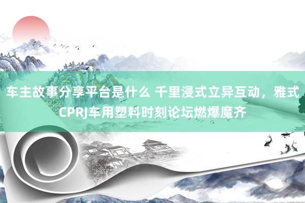 车主故事分享平台是什么 千里浸式立异互动，雅式CPRJ车用塑料时刻论坛燃爆魔齐