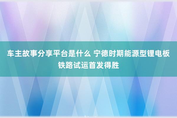 车主故事分享平台是什么 宁德时期能源型锂电板铁路试运首发得胜