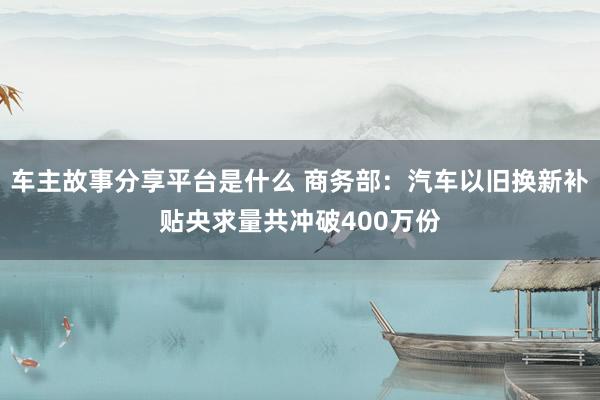 车主故事分享平台是什么 商务部：汽车以旧换新补贴央求量共冲破400万份