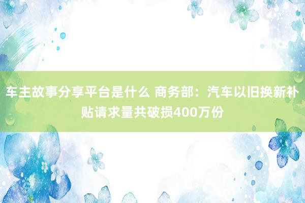 车主故事分享平台是什么 商务部：汽车以旧换新补贴请求量共破损400万份