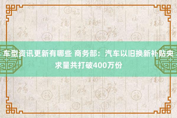 车型资讯更新有哪些 商务部：汽车以旧换新补贴央求量共打破400万份