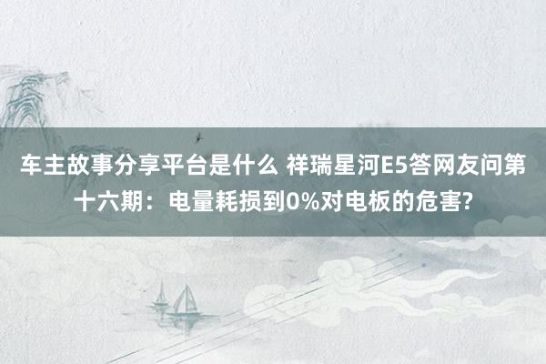 车主故事分享平台是什么 祥瑞星河E5答网友问第十六期：电量耗损到0%对电板的危害?