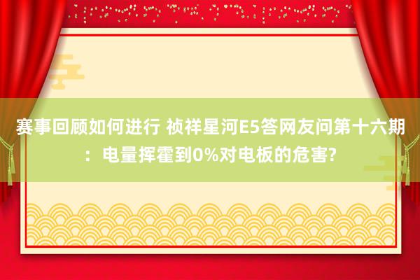 赛事回顾如何进行 祯祥星河E5答网友问第十六期：电量挥霍到0%对电板的危害?