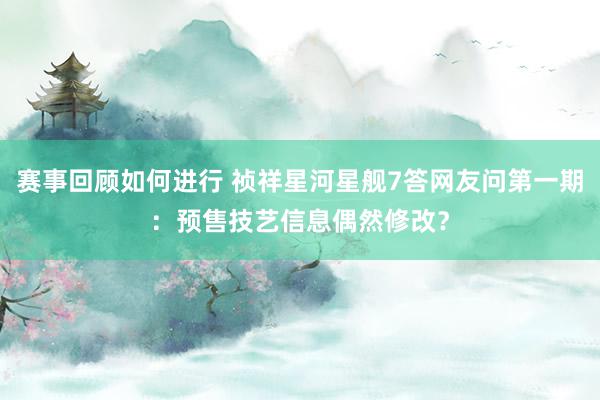 赛事回顾如何进行 祯祥星河星舰7答网友问第一期：预售技艺信息偶然修改？