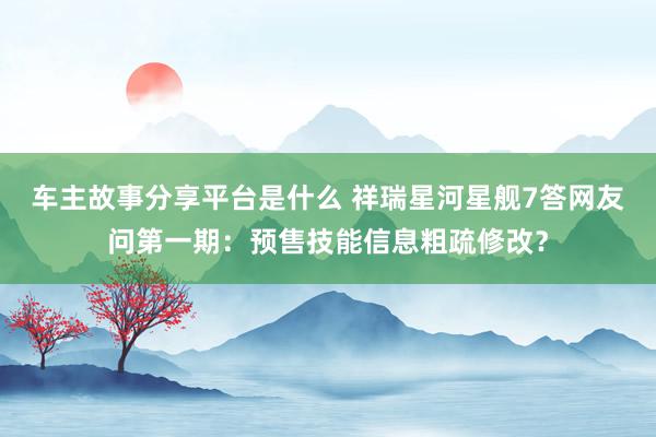 车主故事分享平台是什么 祥瑞星河星舰7答网友问第一期：预售技能信息粗疏修改？