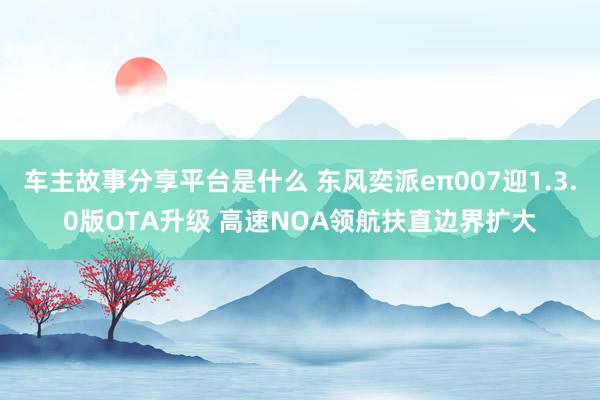 车主故事分享平台是什么 东风奕派eπ007迎1.3.0版OTA升级 高速NOA领航扶直边界扩大