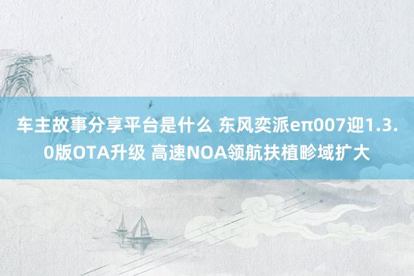 车主故事分享平台是什么 东风奕派eπ007迎1.3.0版OTA升级 高速NOA领航扶植畛域扩大