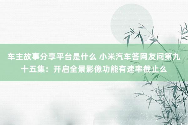 车主故事分享平台是什么 小米汽车答网友问第九十五集：开启全景影像功能有速率截止么