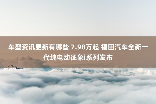 车型资讯更新有哪些 7.98万起 福田汽车全新一代纯电动征象i系列发布