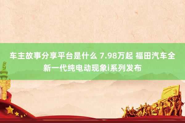 车主故事分享平台是什么 7.98万起 福田汽车全新一代纯电动现象i系列发布