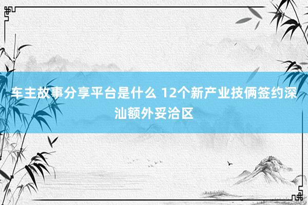 车主故事分享平台是什么 12个新产业技俩签约深汕额外妥洽区